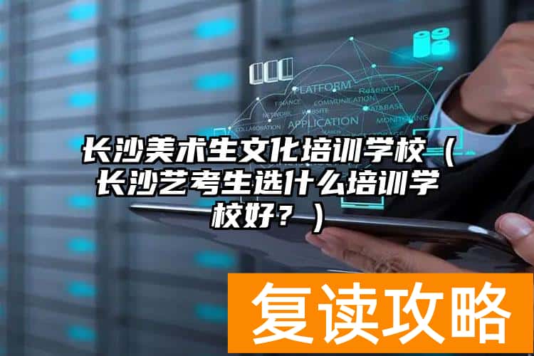 长沙美术生文化培训学校（长沙艺考生选什么培训学校好？）